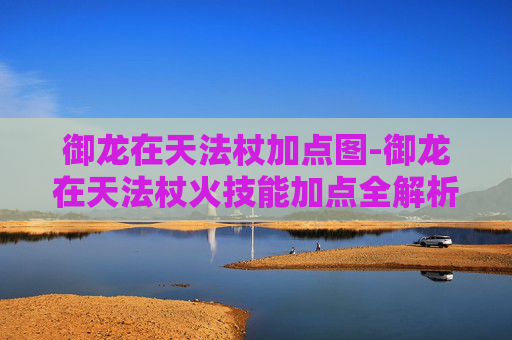 御龙在天法杖加点图-御龙在天法杖火技能加点全解析，从基础提升到实战爆发全面指南