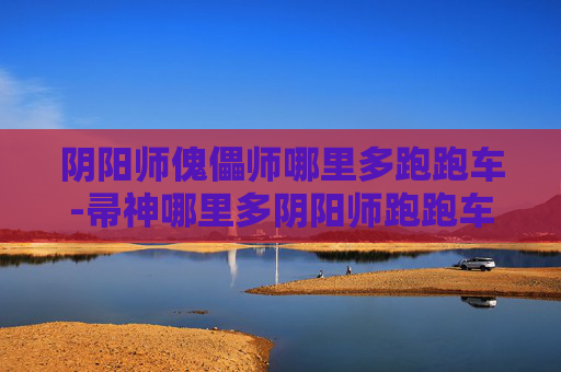 阴阳师傀儡师哪里多跑跑车-帚神哪里多阴阳师跑跑车？深度解析相关现象背后的原因与走向