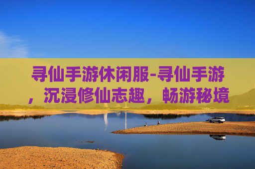 寻仙手游休闲服-寻仙手游，沉浸修仙志趣，畅游秘境多元玩法，解锁指尖上的东方仙侠旷野