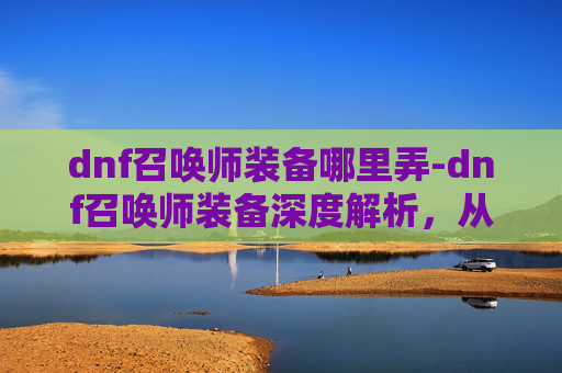 dnf召唤师装备哪里弄-dnf召唤师装备深度解析，从特性到实战的全方位指南