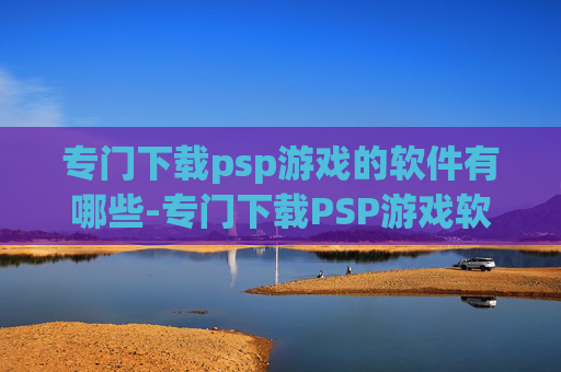 专门下载psp游戏的软件有哪些-专门下载PSP游戏软件的潜在选择与风险警示，从便捷体验到安全隐患全面剖析