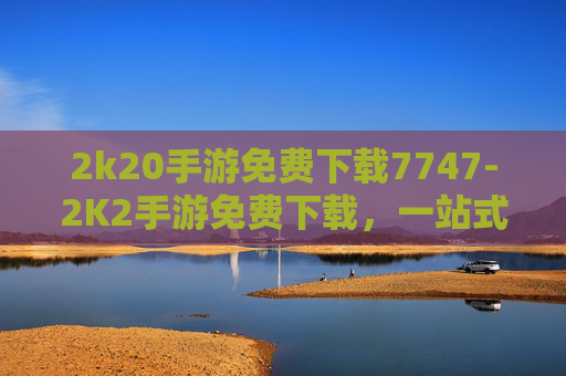 2k20手游免费下载7747-2K2手游免费下载，一站式畅享海量精彩玩法，畅玩新世代游戏宇宙