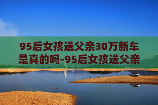 95后女孩送父亲30万新车是真的吗-95后女孩送父亲30万新车，父女情深显孝心