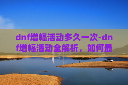 dnf增幅活动多久一次-dnf增幅活动全解析，如何最大化实力提升，玩转增幅系统