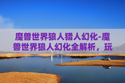 魔兽世界狼人猎人幻化-魔兽世界狼人幻化全解析，玩法技巧、装备搭配与生存策略，畅享奇幻异境冒险