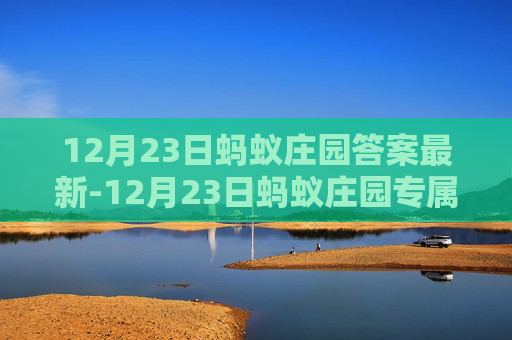 12月23日蚂蚁庄园答案最新-12月23日蚂蚁庄园专属答案全解析，答案内容详解与科普价值