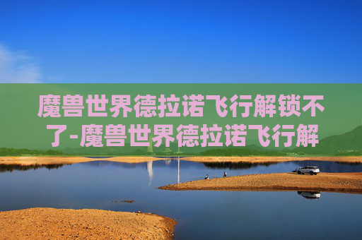 魔兽世界德拉诺飞行解锁不了-魔兽世界德拉诺飞行解锁全解析,从解锁原理到玩转策略,让飞行体验全方位拉满 魔兽世界德拉诺飞行解锁不了-魔兽世界德拉诺飞行解锁全解析,从解锁原理到玩转策略,让飞行体验全方位拉满
