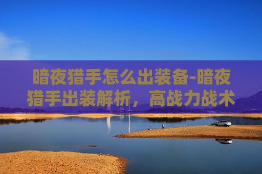 暗夜猎手怎么出装备-暗夜猎手出装解析，高战力战术打造全指南