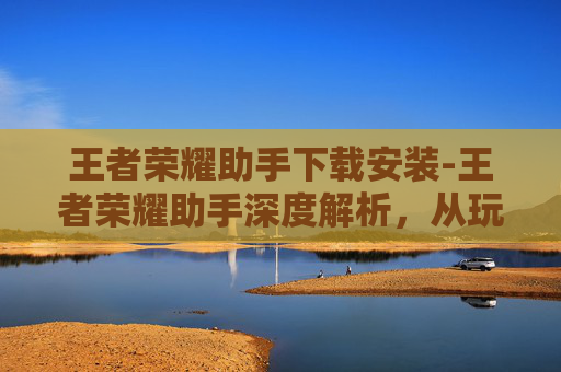 王者荣耀助手下载安装-王者荣耀助手深度解析，从玩法辅助到策略解析，全方位助力玩家提升游戏体验