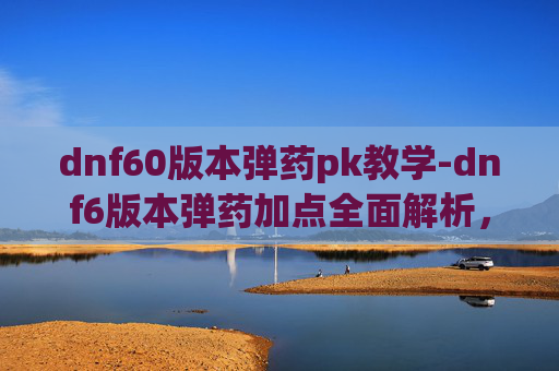 dnf60版本弹药pk教学-dnf6版本弹药加点全面解析，从基础搭配到进阶优化，打造高效输出策略