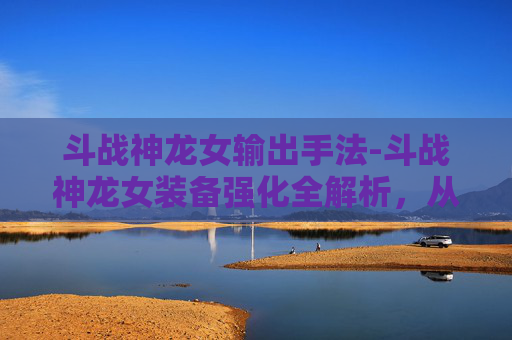 斗战神龙女输出手法-斗战神龙女装备强化全解析，从基础到极限的进阶攻略