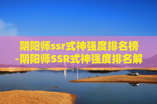 阴阳师ssr式神强度排名榜-阴阳师SSR式神强度排名解析，定位、适配与深度指南