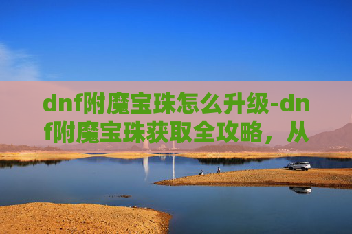 dnf附魔宝珠怎么升级-dnf附魔宝珠获取全攻略，从配方到技巧，全方位详解高效获取方法