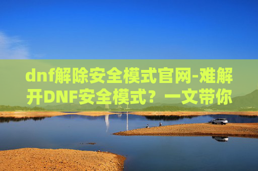 dnf解除安全模式官网-难解开DNF安全模式？一文带你全面了解解决办法与注意事项，重获游戏自由