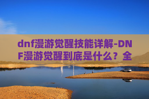dnf漫游觉醒技能详解-DNF漫游觉醒到底是什么？全维度解析你的觉醒之路与选择指南