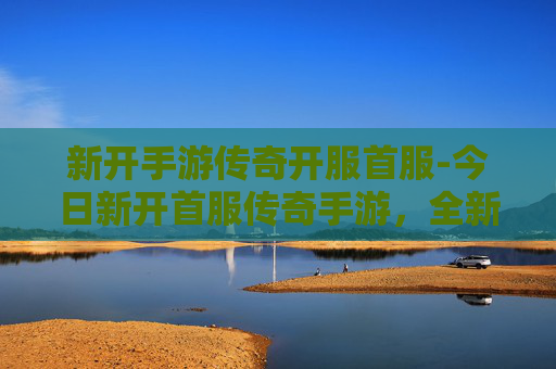 新开手游传奇开服首服-今日新开首服传奇手游，全新征程启航，燃情玩法一触即发
