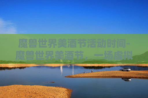 魔兽世界美酒节活动时间-魔兽世界美酒节，一场虚拟世界的狂欢盛宴