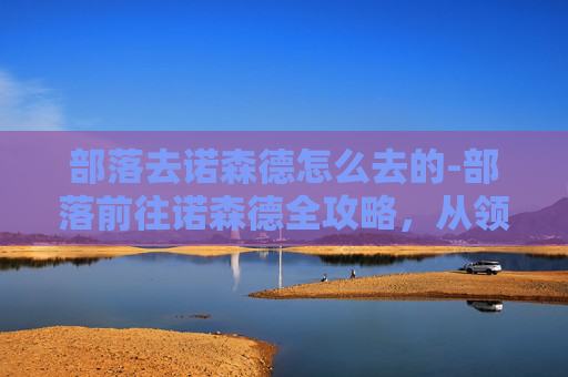 部落去诺森德怎么去的-部落前往诺森德全攻略，从领地到要塞的畅通路径与细节指南