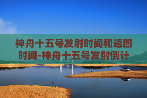 神舟十五号发射时间和返回时间-神舟十五号发射倒计时一周，科技里程碑的开启，中国航天迈向新征程