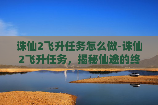 诛仙2飞升任务怎么做-诛仙2飞升任务,揭秘仙途的终极挑战