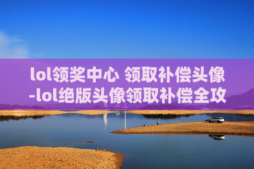 lol领奖中心 领取补偿头像-lol绝版头像领取补偿全攻略，福利详解、操作步骤与注意事项
