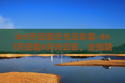 dnf天空套天光云影套-dnf天空套6天光云影，全维展现视觉魅力，沉浸体验玩法乐趣
