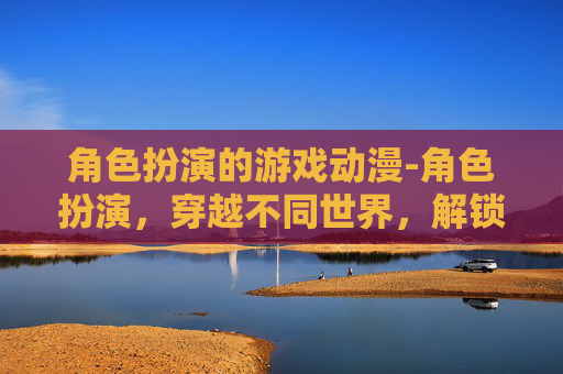 角色扮演的游戏动漫-角色扮演，穿越不同世界，解锁自我探索的无限可能