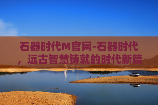 石器时代M官网-石器时代，远古智慧铸就的时代新篇