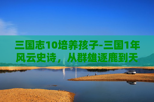 三国志10培养孩子-三国1年风云史诗，从群雄逐鹿到天下格局的深度解码