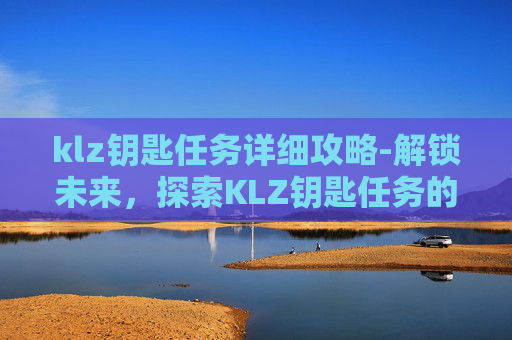 klz钥匙任务详细攻略-解锁未来，探索KLZ钥匙任务的奥秘