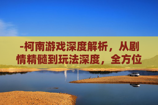 -柯南游戏深度解析，从剧情精髓到玩法深度，全方位拆解其魅力与价值