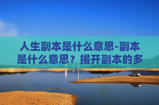 人生副本是什么意思-副本是什么意思？揭开副本的多种内涵与实用解析