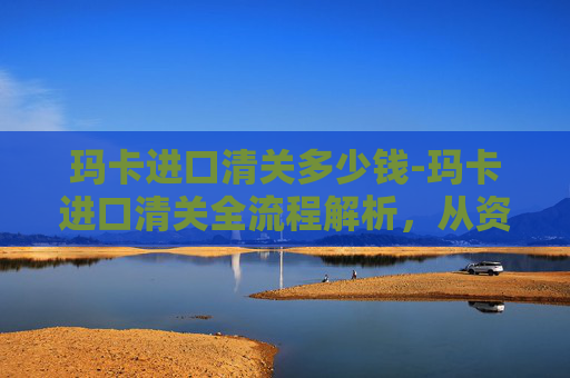 玛卡进口清关多少钱-玛卡进口清关全流程解析，从资质筹备到合规落地，每一步把控细节保障顺利通关