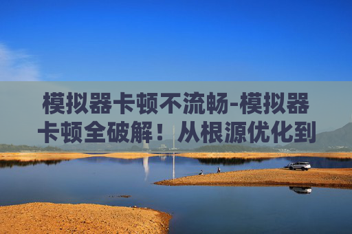 模拟器卡顿不流畅-模拟器卡顿全破解！从根源优化到实测稳行，解锁流畅运行新体验