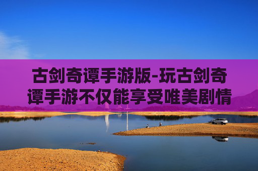 古剑奇谭手游版-玩古剑奇谭手游不仅能享受唯美剧情，更能收获多元玩法、深厚文化内涵的沉浸式体验，为玩家带来全新成长与探索乐趣
