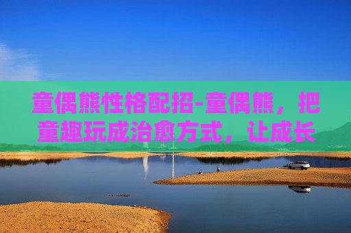 童偶熊性格配招-童偶熊,把童趣玩成治愈方式,让成长在萌趣里自然发生 童偶熊性格配招-童偶熊,把童趣玩成治愈方式,让成长在萌趣里自然发生