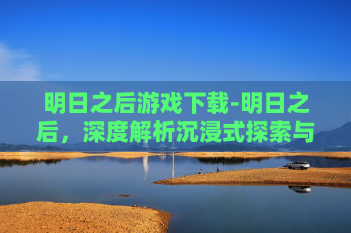 明日之后游戏下载-明日之后，深度解析沉浸式探索与玩法拓展，解锁全新冒险乐趣
