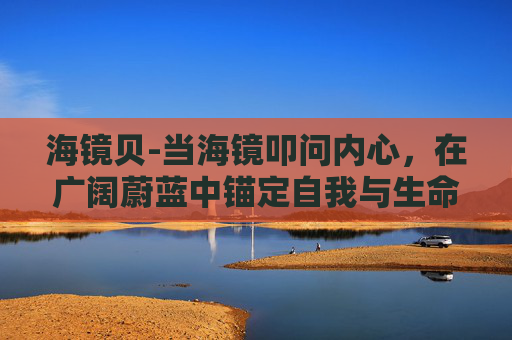 海镜贝-当海镜叩问内心，在广阔蔚蓝中锚定自我与生命哲思