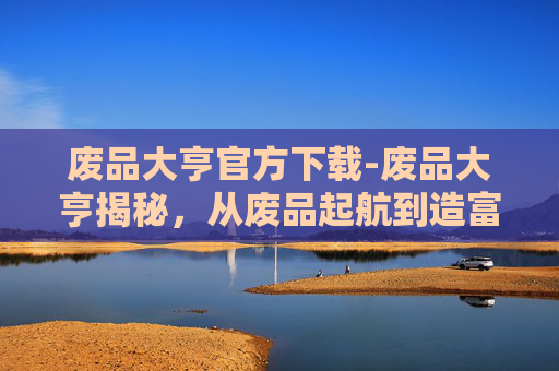 废品大亨官方下载-废品大亨揭秘，从废品起航到造富之路的逆袭传奇