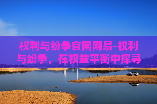 权利与纷争官网网易-权利与纷争，在权益平衡中探寻公平正义之路