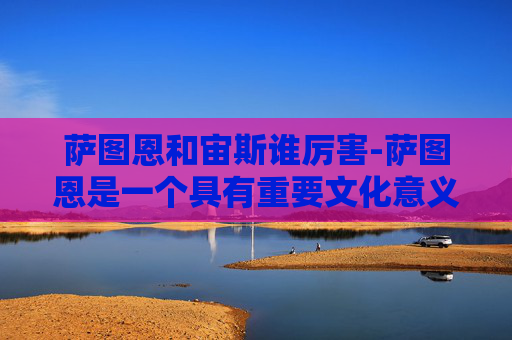 萨图恩和宙斯谁厉害-萨图恩是一个具有重要文化意义的符号，以下为你生成文章内容
