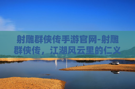 射雕群侠传手游官网-射雕群侠传，江湖风云里的仁义豪情与羁绊回望