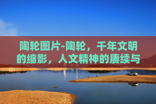 陶轮图片-陶轮，千年文明的缩影，人文精神的赓续与突破
