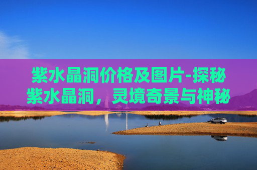 紫水晶洞价格及图片-探秘紫水晶洞，灵境奇景与神秘魅力的深度探索