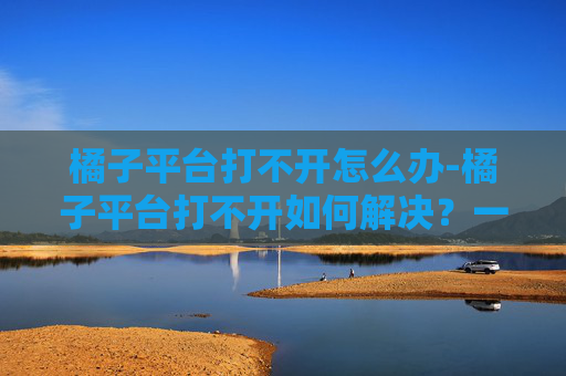 橘子平台打不开怎么办-橘子平台打不开如何解决？一文带你搞定修复指南