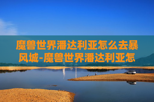 魔兽世界潘达利亚怎么去暴风城-魔兽世界潘达利亚怎么去？探索古老艾泽拉斯的奥秘