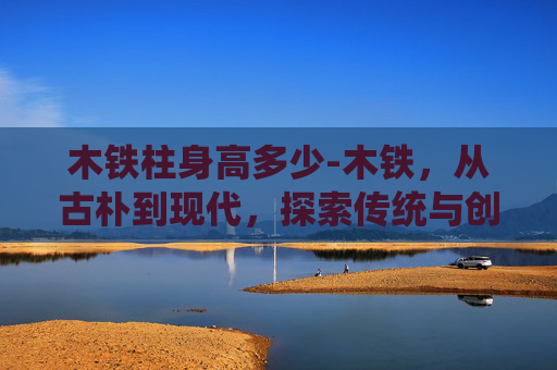 木铁柱身高多少-木铁,从古朴到现代,探索传统与创新的碰撞新路径 木铁柱身高多少-木铁,从古朴到现代,探索传统与创新的碰撞新路径