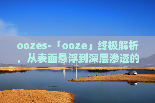 oozes-「ooze」终极解析，从表面悬浮到深层渗透的多元解读与应对指南