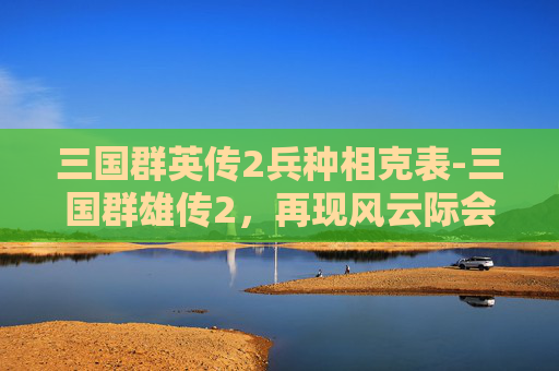 三国群英传2兵种相克表-三国群雄传2，再现风云际会的群雄博弈，解锁争霸法则