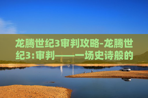 龙腾世纪3审判攻略-龙腾世纪3:审判——一场史诗般的冒险，一个充满挑战的旅程